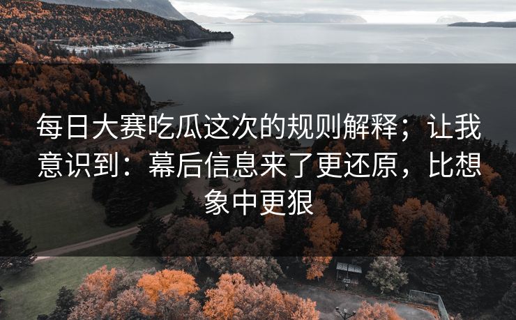 每日大赛吃瓜这次的规则解释；让我意识到：幕后信息来了更还原，比想象中更狠