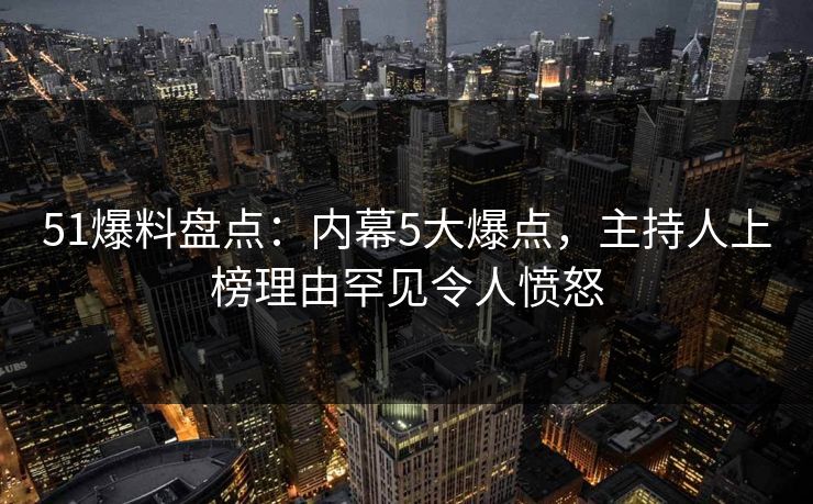 51爆料盘点：内幕5大爆点，主持人上榜理由罕见令人愤怒