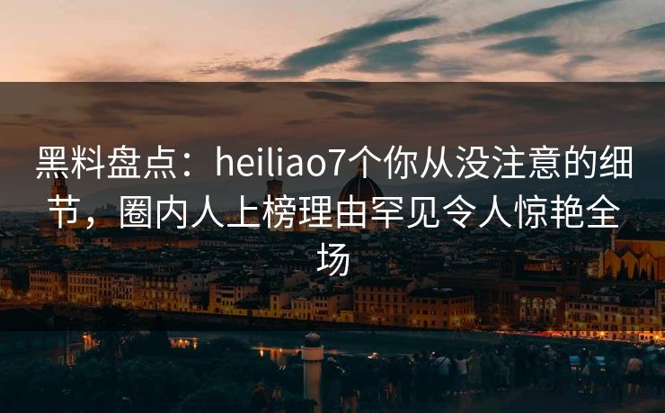 黑料盘点:heiliao7个你从没注意的细节,圈内人上榜理由罕见令人惊艳全场 黑料盘点:heiliao7个你从没注意的细节,圈内人上榜理由罕见令人惊艳全场