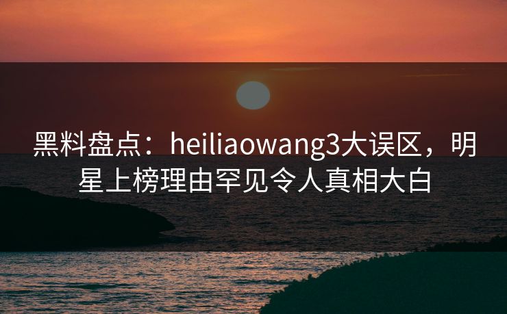 黑料盘点：heiliaowang3大误区，明星上榜理由罕见令人真相大白