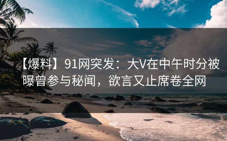 【爆料】91网突发：大V在中午时分被曝曾参与秘闻，欲言又止席卷全网