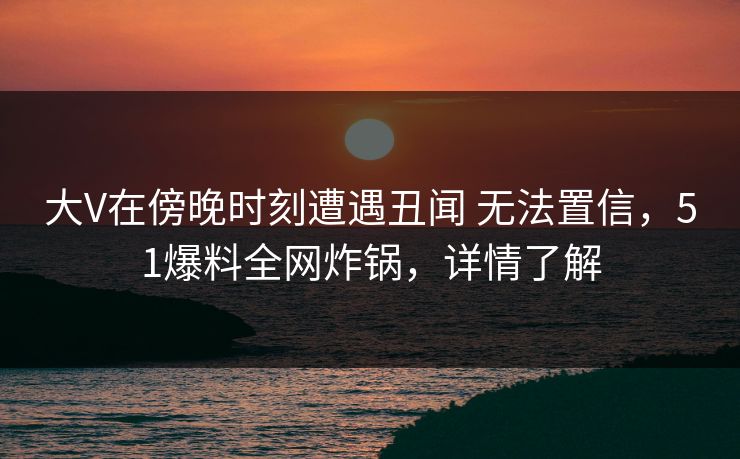大V在傍晚时刻遭遇丑闻 无法置信,51爆料全网炸锅,详情了解 大V在傍晚时刻遭遇丑闻 无法置信,51爆料全网炸锅,详情了解