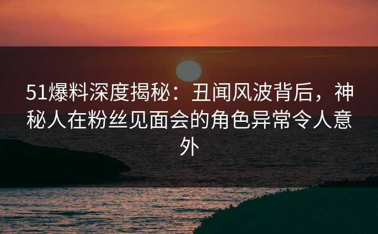 51爆料深度揭秘:丑闻风波背后,神秘人在粉丝见面会的角色异常令人意外 51爆料深度揭秘:丑闻风波背后,神秘人在粉丝见面会的角色异常令人意外