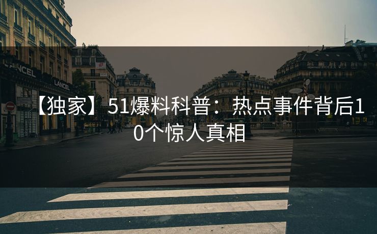【独家】51爆料科普:热点事件背后10个惊人真相 【独家】51爆料科普:热点事件背后10个惊人真相