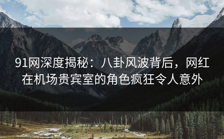 91网深度揭秘:八卦风波背后,网红在机场贵宾室的角色疯狂令人意外 91网深度揭秘:八卦风波背后,网红在机场贵宾室的角色疯狂令人意外