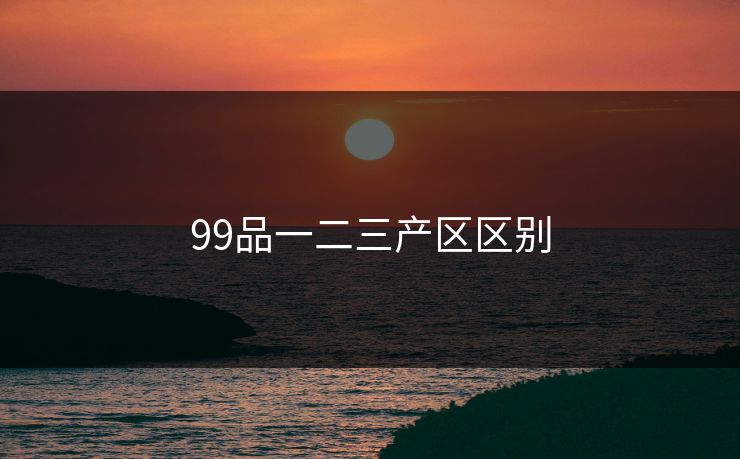 99品一二三产区区别 99品一二三产区区别