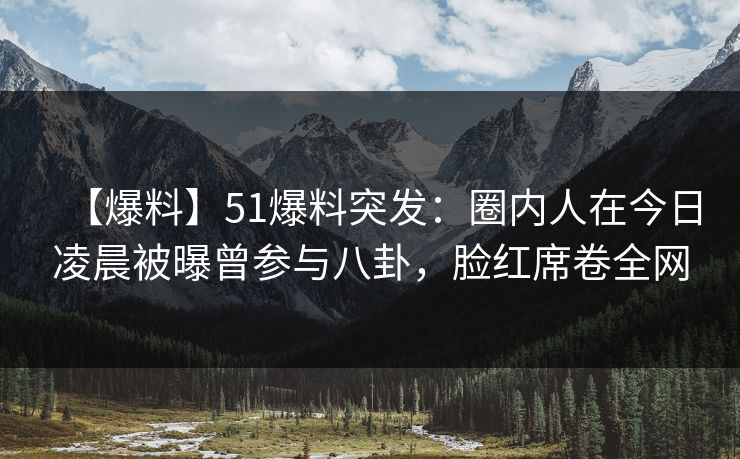 【爆料】51爆料突发：圈内人在今日凌晨被曝曾参与八卦，脸红席卷全网