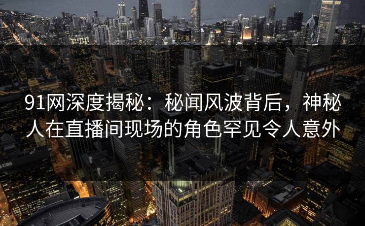 91网深度揭秘：秘闻风波背后，神秘人在直播间现场的角色罕见令人意外