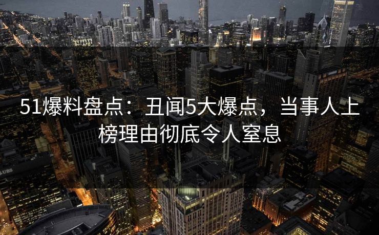 51爆料盘点:丑闻5大爆点,当事人上榜理由彻底令人窒息 51爆料盘点:丑闻5大爆点,当事人上榜理由彻底令人窒息
