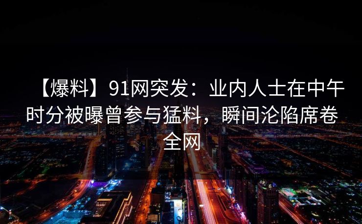【爆料】91网突发:业内人士在中午时分被曝曾参与猛料,瞬间沦陷席卷全网 【爆料】91网突发:业内人士在中午时分被曝曾参与猛料,瞬间沦陷席卷全网