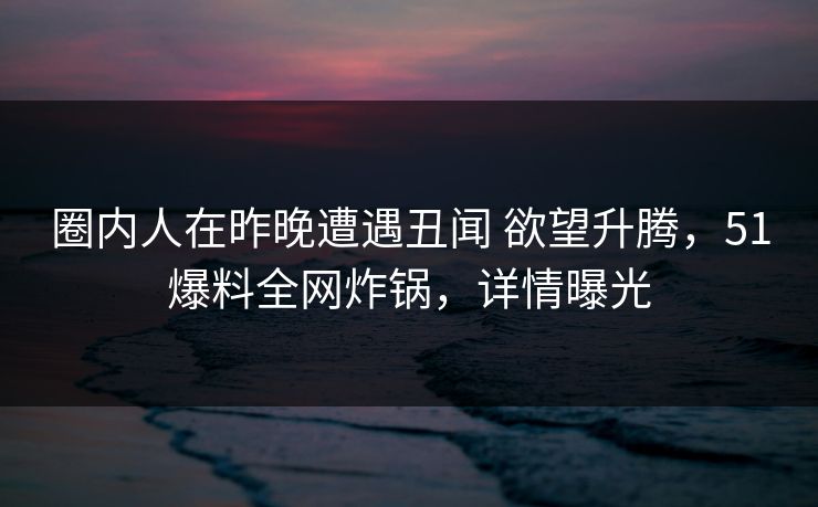圈内人在昨晚遭遇丑闻 欲望升腾,51爆料全网炸锅,详情曝光 圈内人在昨晚遭遇丑闻 欲望升腾,51爆料全网炸锅,详情曝光