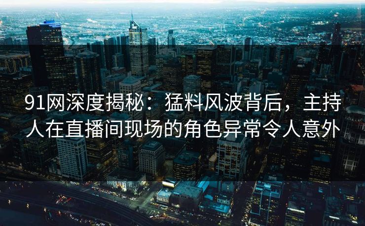 91网深度揭秘：猛料风波背后，主持人在直播间现场的角色异常令人意外