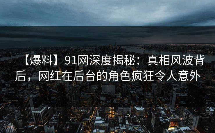 【爆料】91网深度揭秘：真相风波背后，网红在后台的角色疯狂令人意外