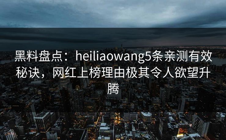 黑料盘点：heiliaowang5条亲测有效秘诀，网红上榜理由极其令人欲望升腾