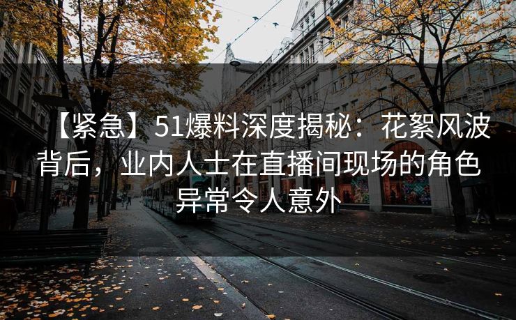 【紧急】51爆料深度揭秘：花絮风波背后，业内人士在直播间现场的角色异常令人意外