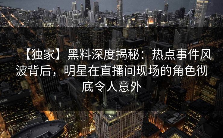 【独家】黑料深度揭秘：热点事件风波背后，明星在直播间现场的角色彻底令人意外