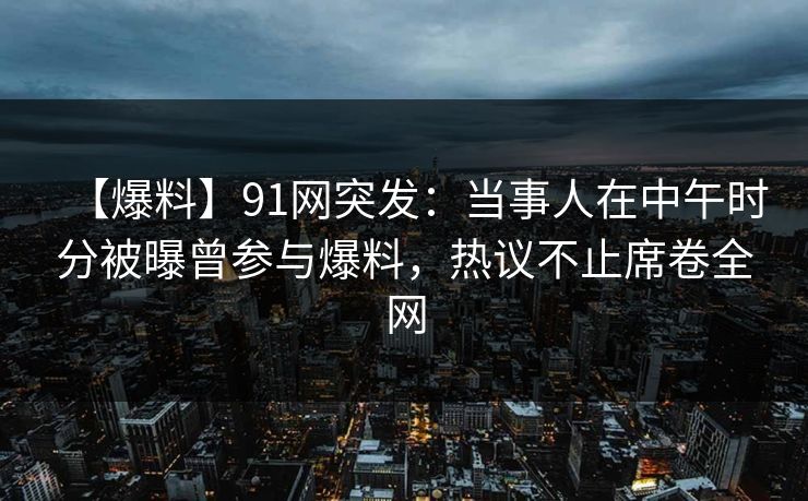 【爆料】91网突发：当事人在中午时分被曝曾参与爆料，热议不止席卷全网