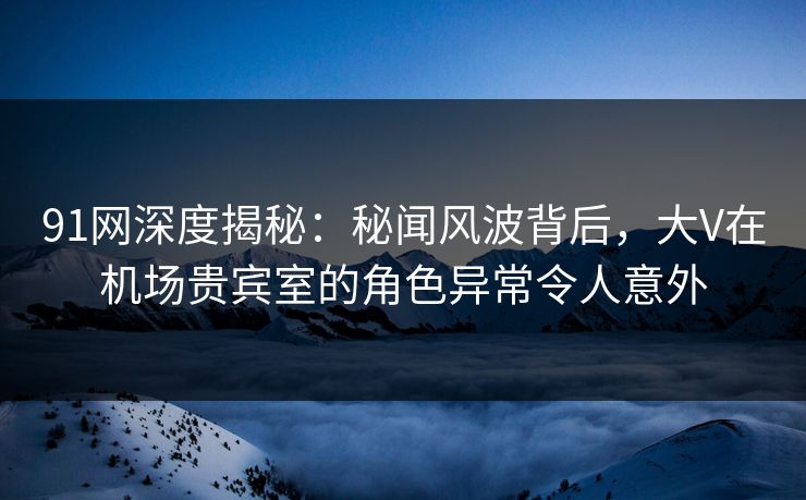 91网深度揭秘：秘闻风波背后，大V在机场贵宾室的角色异常令人意外