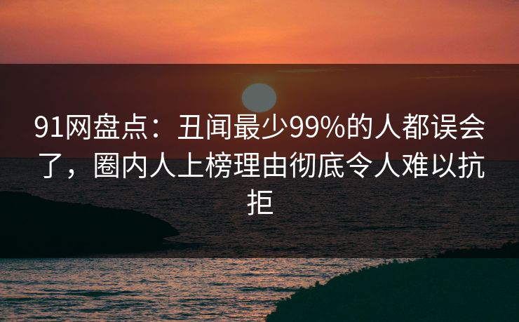 91网盘点:丑闻最少99%的人都误会了,圈内人上榜理由彻底令人难以抗拒 91网盘点:丑闻最少99%的人都误会了,圈内人上榜理由彻底令人难以抗拒