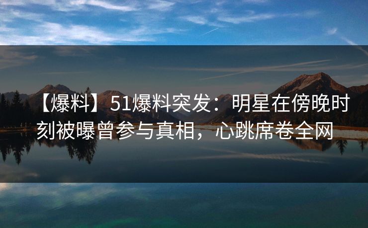 【爆料】51爆料突发：明星在傍晚时刻被曝曾参与真相，心跳席卷全网