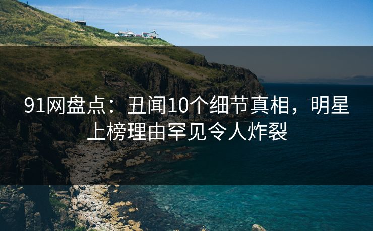 91网盘点:丑闻10个细节真相,明星上榜理由罕见令人炸裂 91网盘点:丑闻10个细节真相,明星上榜理由罕见令人炸裂