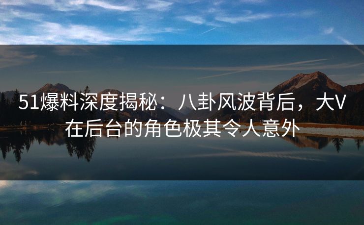 51爆料深度揭秘：八卦风波背后，大V在后台的角色极其令人意外