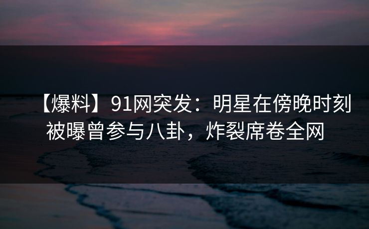 【爆料】91网突发：明星在傍晚时刻被曝曾参与八卦，炸裂席卷全网