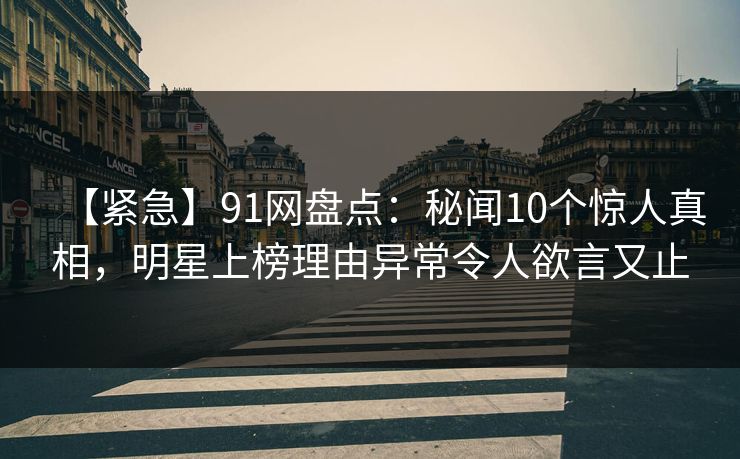 【紧急】91网盘点：秘闻10个惊人真相，明星上榜理由异常令人欲言又止