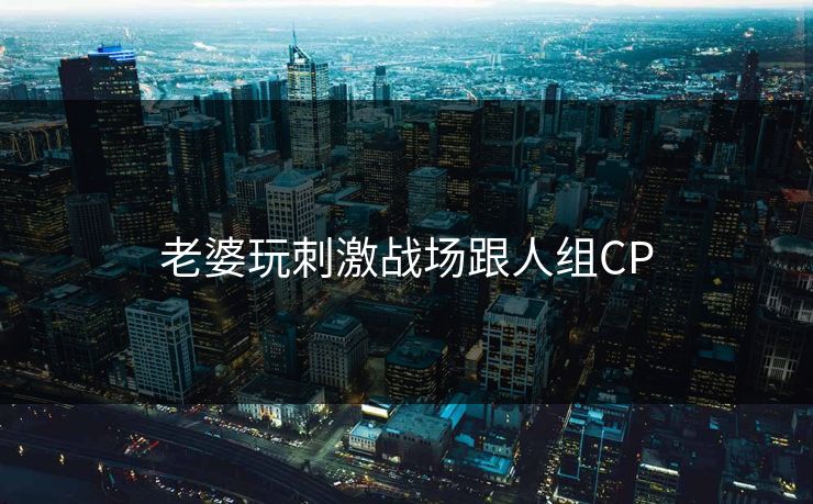 老婆玩刺激战场跟人组CP 老婆玩刺激战场跟人组CP