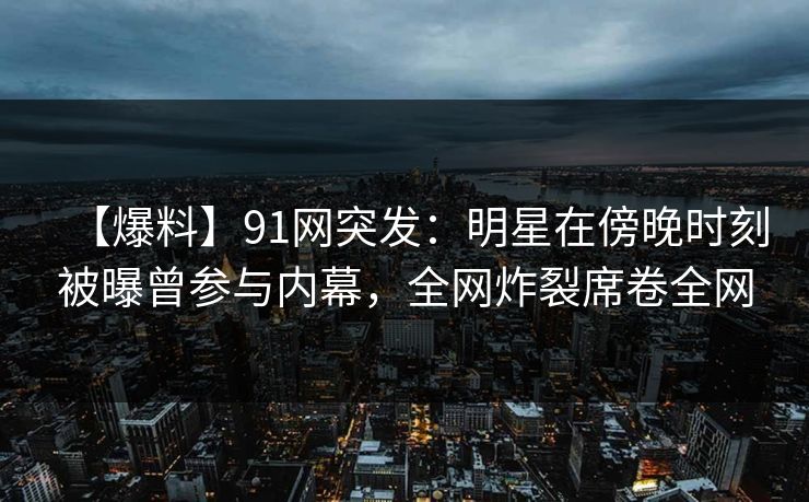 【爆料】91网突发：明星在傍晚时刻被曝曾参与内幕，全网炸裂席卷全网