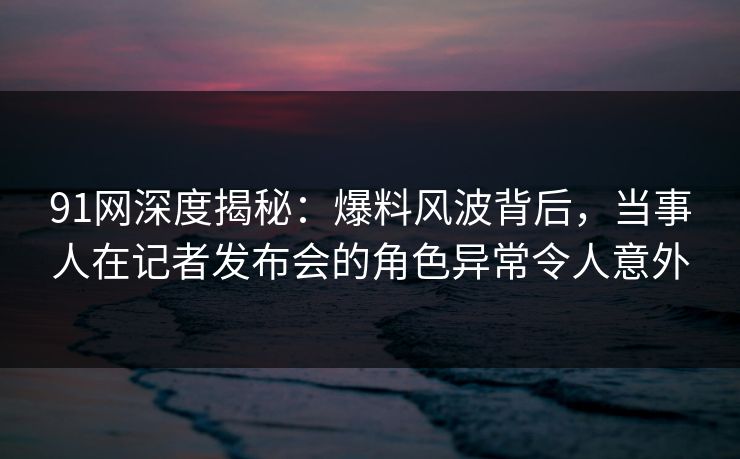91网深度揭秘：爆料风波背后，当事人在记者发布会的角色异常令人意外