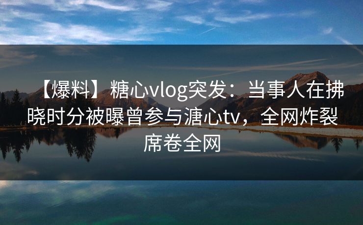 【爆料】糖心vlog突发：当事人在拂晓时分被曝曾参与溏心tv，全网炸裂席卷全网