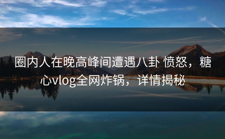 圈内人在晚高峰间遭遇八卦 愤怒,糖心vlog全网炸锅,详情揭秘 圈内人在晚高峰间遭遇八卦 愤怒,糖心vlog全网炸锅,详情揭秘