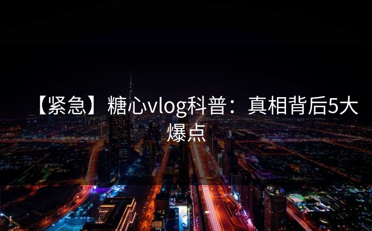 【紧急】糖心vlog科普：真相背后5大爆点