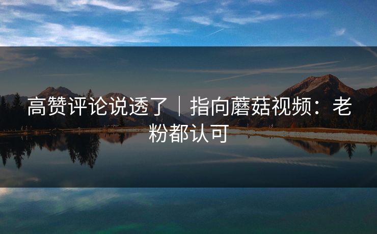 高赞评论说透了|指向蘑菇视频:老粉都认可 高赞评论说透了|指向蘑菇视频:老粉都认可