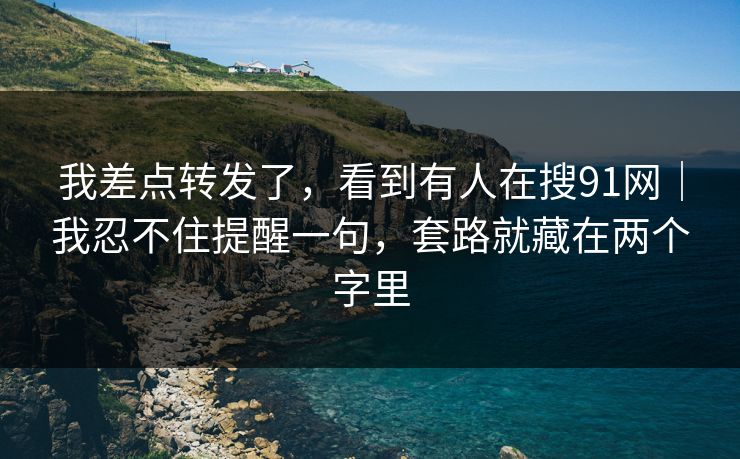 我差点转发了，看到有人在搜91网｜我忍不住提醒一句，套路就藏在两个字里