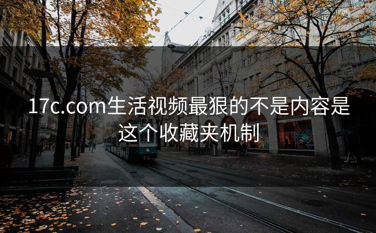 17c.com生活视频最狠的不是内容是这个收藏夹机制