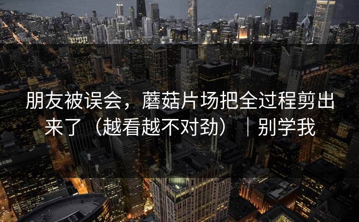 朋友被误会,蘑菇片场把全过程剪出来了(越看越不对劲)|别学我 朋友被误会,蘑菇片场把全过程剪出来了(越看越不对劲)|别学我