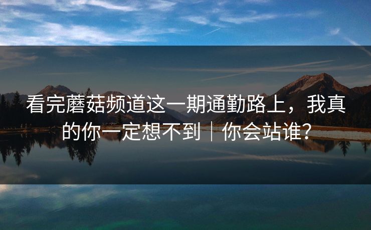 看完蘑菇频道这一期通勤路上,我真的你一定想不到|你会站谁? 看完蘑菇频道这一期通勤路上,我真的你一定想不到|你会站谁?