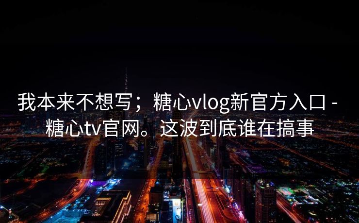 我本来不想写；糖心vlog新官方入口 - 糖心tv官网。这波到底谁在搞事