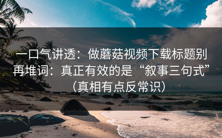 一口气讲透：做蘑菇视频下载标题别再堆词：真正有效的是“叙事三句式”（真相有点反常识）