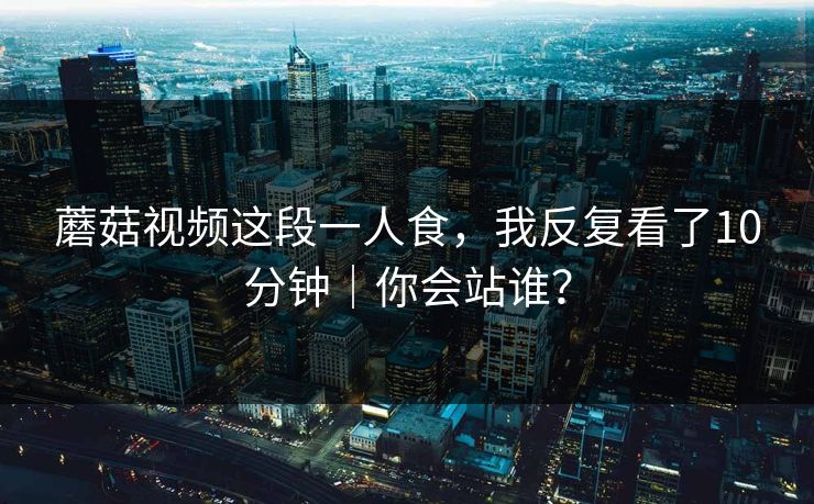 蘑菇视频这段一人食，我反复看了10分钟｜你会站谁？