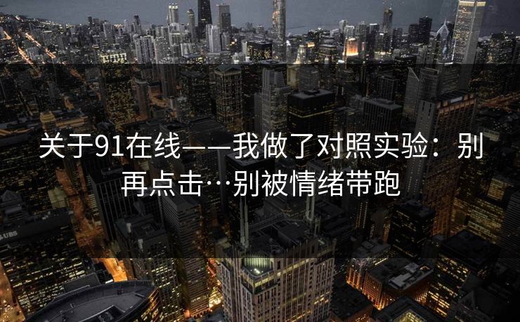 关于91在线——我做了对照实验:别再点击…别被情绪带跑 关于91在线——我做了对照实验:别再点击…别被情绪带跑