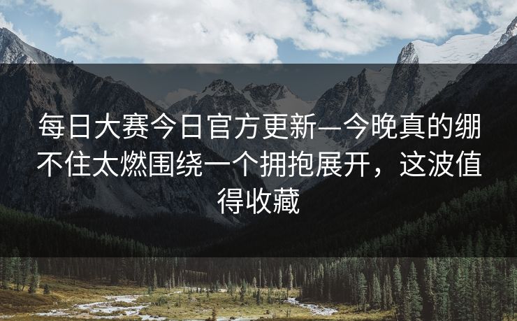 每日大赛今日官方更新—今晚真的绷不住太燃围绕一个拥抱展开,这波值得收藏 每日大赛今日官方更新—今晚真的绷不住太燃围绕一个拥抱展开,这波值得收藏