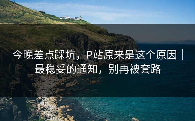 今晚差点踩坑,P站原来是这个原因|最稳妥的通知,别再被套路 今晚差点踩坑,P站原来是这个原因|最稳妥的通知,别再被套路